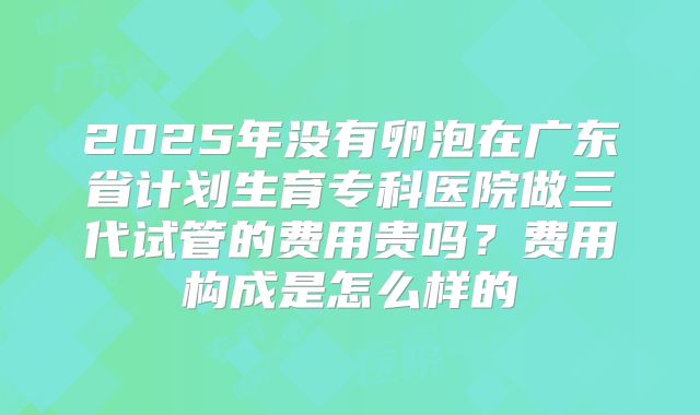 2025年没有卵泡在广东省计划生育专科医院做三代试管的费用贵吗?费用构成是怎么样的