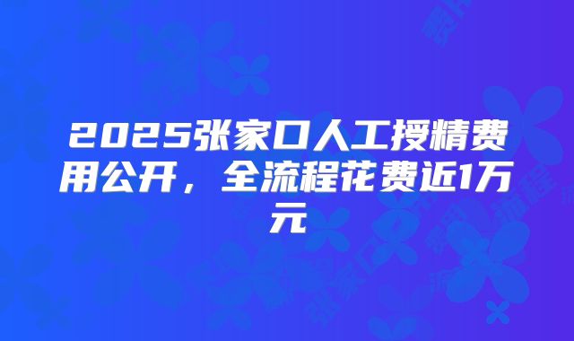 2025张家口人工授精费用公开，全流程花费近1万元