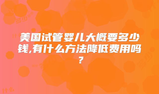 美国试管婴儿大概要多少钱,有什么方法降低费用吗？
