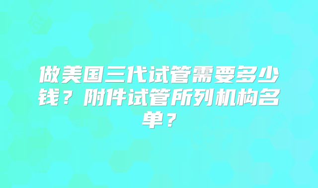 做美国三代试管需要多少钱？附件试管所列机构名单？