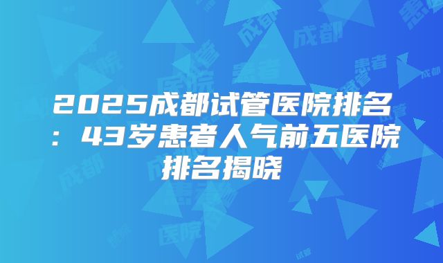 2025成都试管医院排名：43岁患者人气前五医院排名揭晓