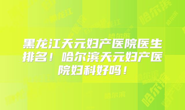 黑龙江天元妇产医院医生排名！哈尔滨天元妇产医院妇科好吗！
