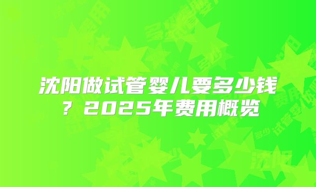 沈阳做试管婴儿要多少钱？2025年费用概览