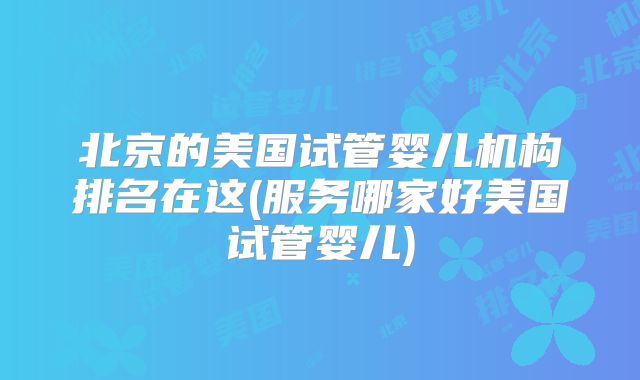 北京的美国试管婴儿机构排名在这(服务哪家好美国试管婴儿)