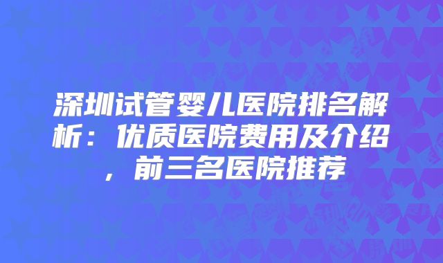 深圳试管婴儿医院排名解析:优质医院费用及介绍,前三名医院推荐