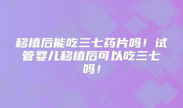 移植后能吃三七药片吗!试管婴儿移植后可以吃三七吗!