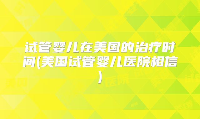 试管婴儿在美国的治疗时间(美国试管婴儿医院相信)