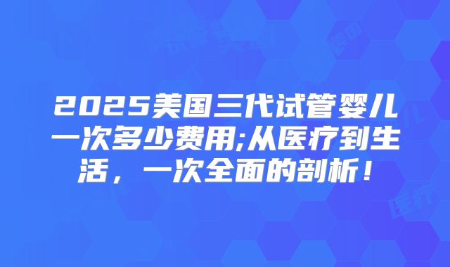 2025美国三代试管婴儿一次多少费用;从医疗到生活，一次全面的剖析！