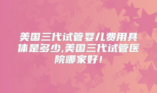 美国三代试管婴儿费用具体是多少,美国三代试管医院哪家好！
