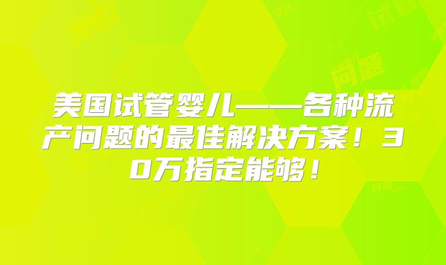 美国试管婴儿——各种流产问题的最佳解决方案！30万指定能够！