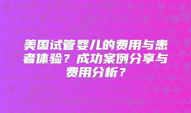美国试管婴儿的费用与患者体验？成功案例分享与费用分析？