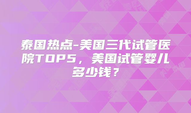 泰国热点-美国三代试管医院TOP5，美国试管婴儿多少钱？
