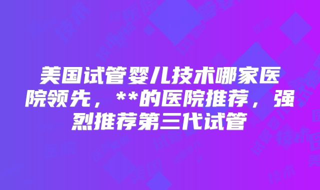 美国试管婴儿技术哪家医院领先，**的医院推荐，强烈推荐第三代试管