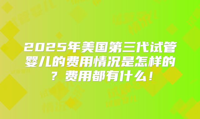 2025年美国第三代试管婴儿的费用情况是怎样的？费用都有什么！