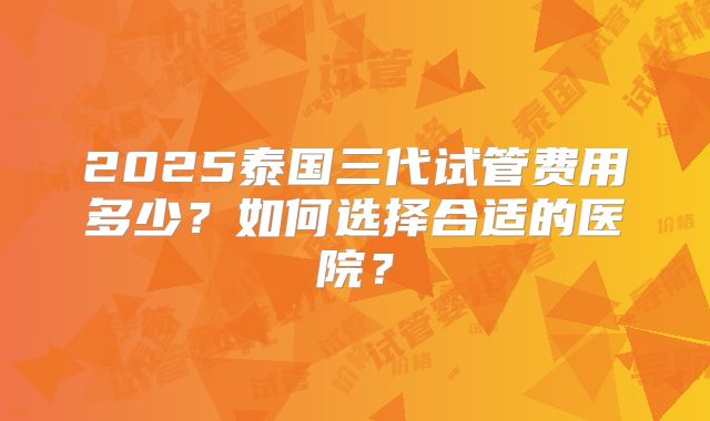 2025泰国三代试管费用多少？如何选择合适的医院？