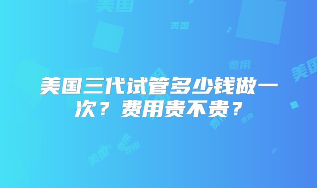 美国三代试管多少钱做一次?费用贵不贵?