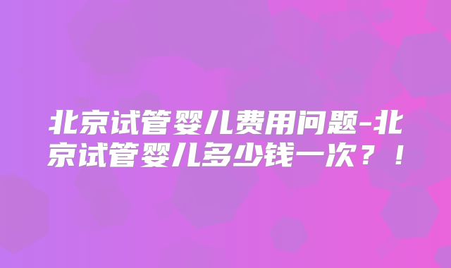 北京试管婴儿费用问题-北京试管婴儿多少钱一次？！