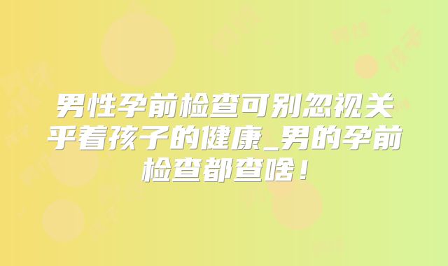 男性孕前检查可别忽视关乎着孩子的健康_男的孕前检查都查啥！