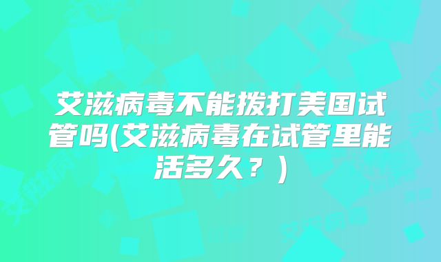 艾滋病毒不能拨打美国试管吗(艾滋病毒在试管里能活多久？)
