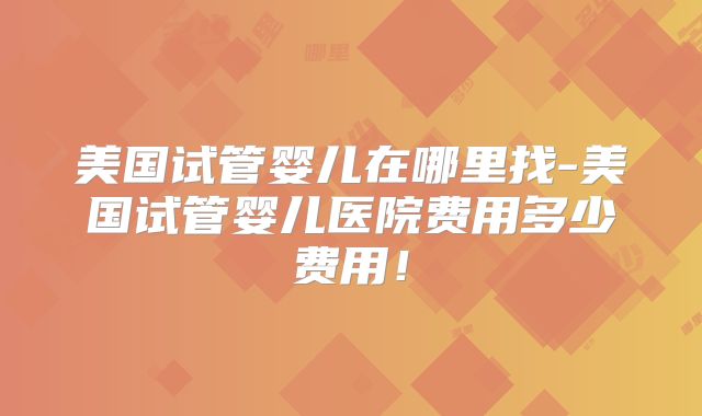 美国试管婴儿在哪里找-美国试管婴儿医院费用多少费用!