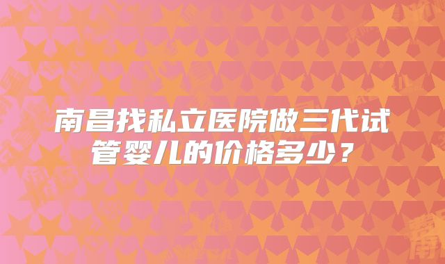 南昌找私立医院做三代试管婴儿的价格多少？