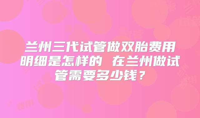 兰州三代试管做双胎费用明细是怎样的 在兰州做试管需要多少钱？