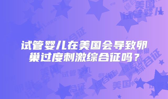 试管婴儿在美国会导致卵巢过度刺激综合征吗?