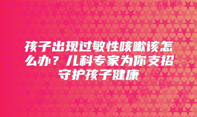 孩子出现过敏性咳嗽该怎么办？儿科专家为你支招守护孩子健康