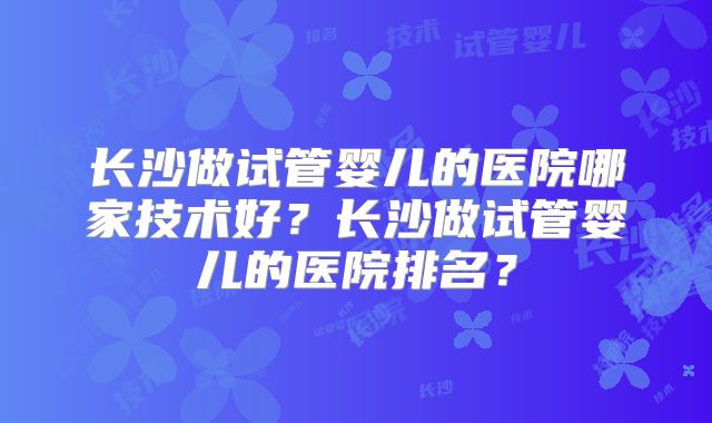 长沙做试管婴儿的医院哪家技术好？长沙做试管婴儿的医院排名？