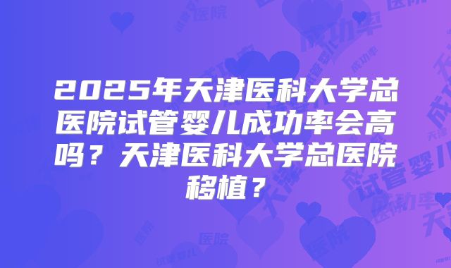 2025年天津医科大学总医院试管婴儿成功率会高吗？天津医科大学总医院移植？