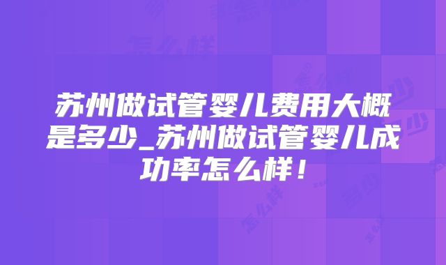 苏州做试管婴儿费用大概是多少_苏州做试管婴儿成功率怎么样！
