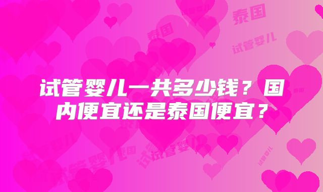 试管婴儿一共多少钱?国内便宜还是泰国便宜?