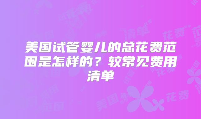 美国试管婴儿的总花费范围是怎样的？较常见费用清单