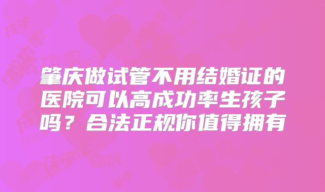 肇庆做试管不用结婚证的医院可以高成功率生孩子吗？合法正规你值得拥有