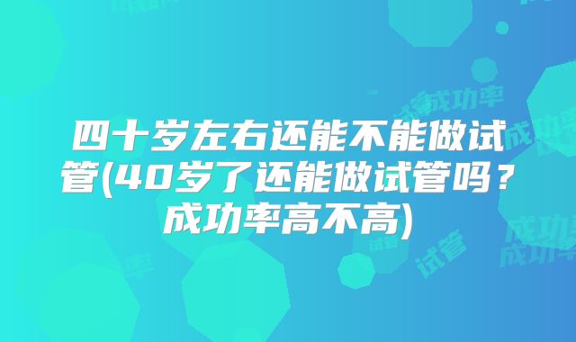 四十岁左右还能不能做试管(40岁了还能做试管吗?成功率高不高)