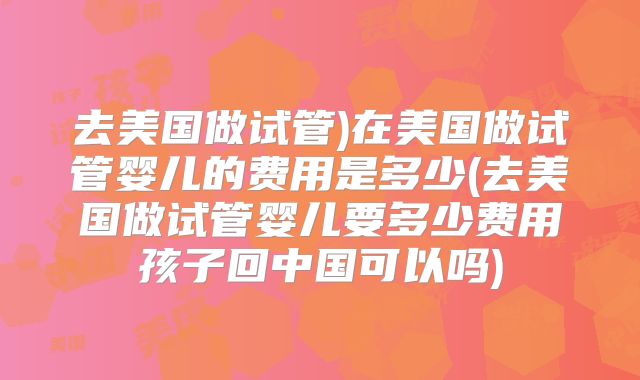 去美国做试管)在美国做试管婴儿的费用是多少(去美国做试管婴儿要多少费用孩子回中国可以吗)