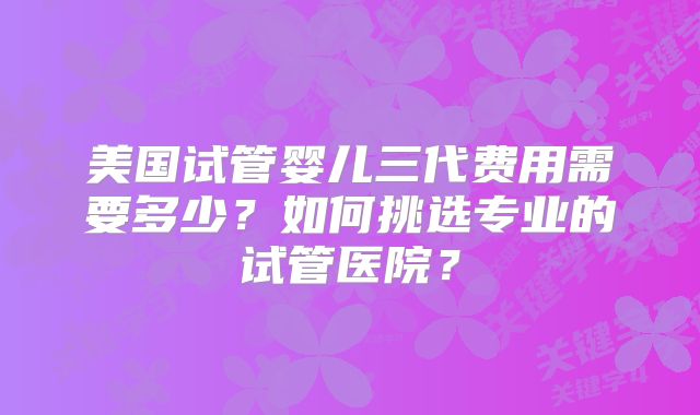 美国试管婴儿三代费用需要多少？如何挑选专业的试管医院？