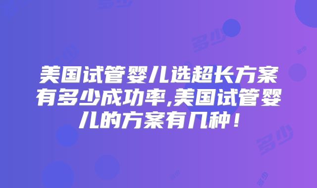 美国试管婴儿选超长方案有多少成功率,美国试管婴儿的方案有几种！
