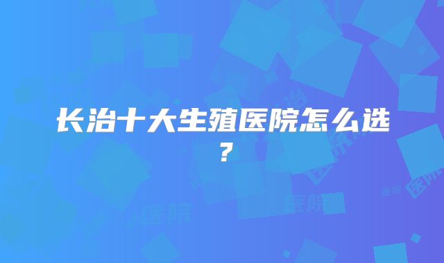 长治十大生殖医院怎么选？