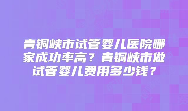 青铜峡市试管婴儿医院哪家成功率高?青铜峡市做试管婴儿费用多少钱?