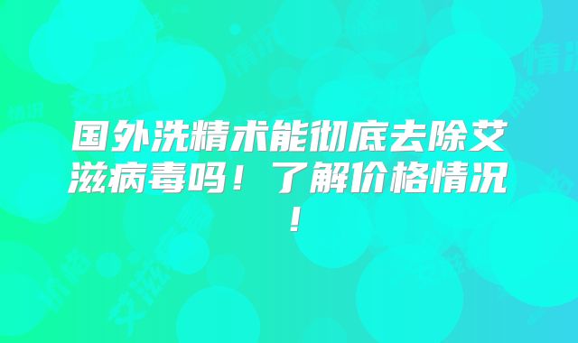 国外洗精术能彻底去除艾滋病毒吗！了解价格情况！