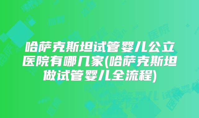 哈萨克斯坦试管婴儿公立医院有哪几家(哈萨克斯坦做试管婴儿全流程)