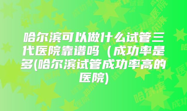 哈尔滨可以做什么试管三代医院靠谱吗(成功率是多(哈尔滨试管成功率高的医院)