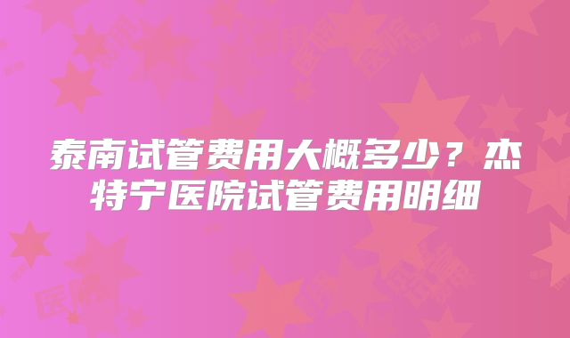 泰南试管费用大概多少？杰特宁医院试管费用明细