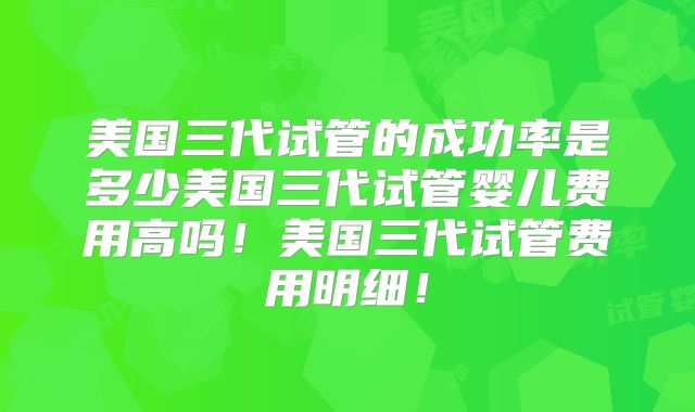 美国三代试管的成功率是多少美国三代试管婴儿费用高吗！美国三代试管费用明细！