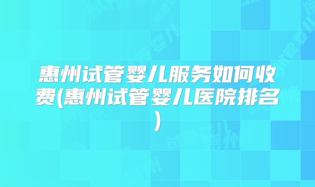 惠州试管婴儿服务如何收费(惠州试管婴儿医院排名)