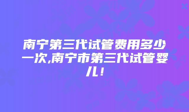 南宁第三代试管费用多少一次,南宁市第三代试管婴儿！