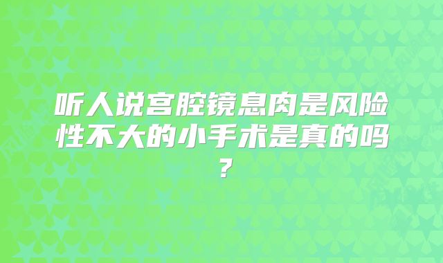 听人说宫腔镜息肉是风险性不大的小手术是真的吗?