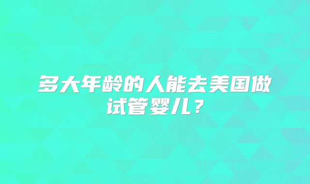多大年龄的人能去美国做试管婴儿？