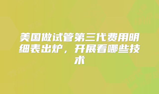 美国做试管第三代费用明细表出炉，开展看哪些技术